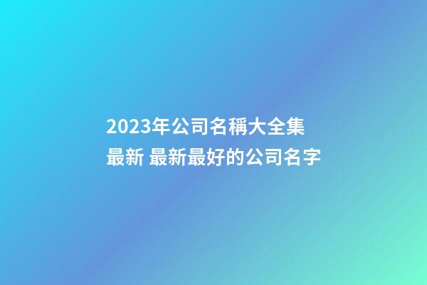 2023年公司名稱大全集最新 最新最好的公司名字-第1張-公司起名-玄機派